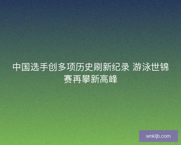 中国选手创多项历史刷新纪录 游泳世锦赛再攀新高峰