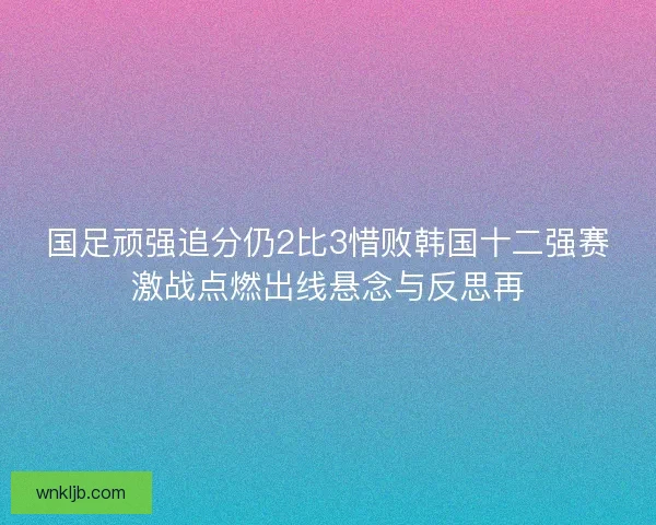 国足顽强追分仍2比3惜败韩国十二强赛激战点燃出线悬念与反思再