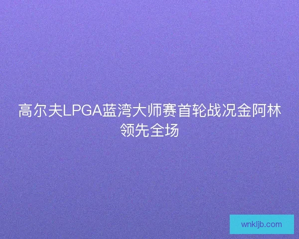 高尔夫LPGA蓝湾大师赛首轮战况金阿林领先全场