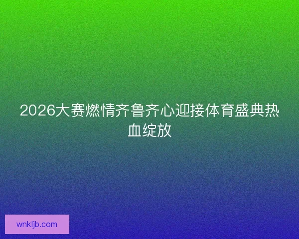2026大赛燃情齐鲁齐心迎接体育盛典热血绽放