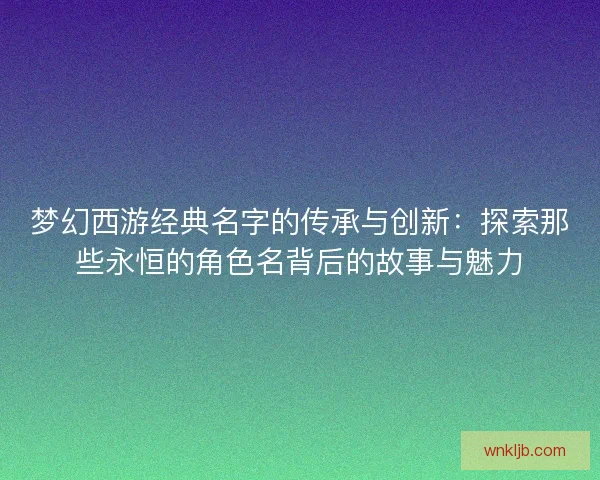 梦幻西游经典名字的传承与创新：探索那些永恒的角色名背后的故事与魅力