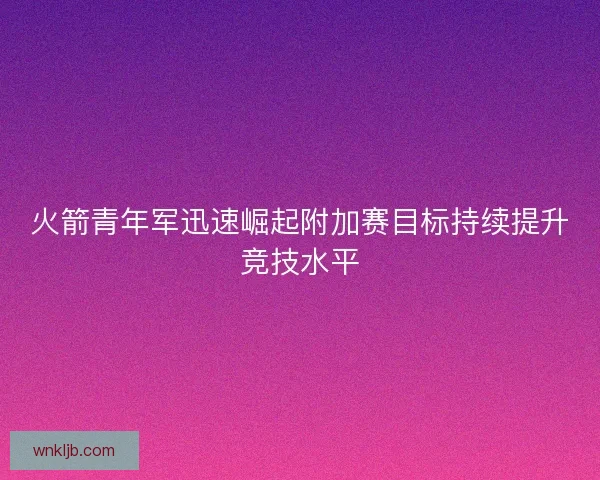 火箭青年军迅速崛起附加赛目标持续提升竞技水平