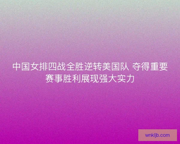 中国女排四战全胜逆转美国队 夺得重要赛事胜利展现强大实力